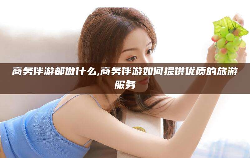 邵东商务伴游都做什么,商务伴游如何提供优质的旅游服务