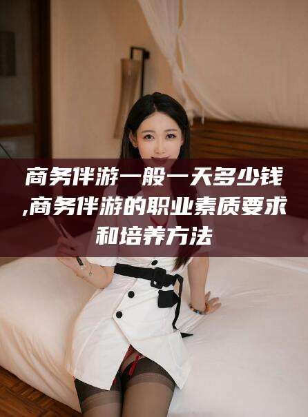 邵东商务伴游一般一天多少钱,商务伴游的职业素质要求和培养方法
