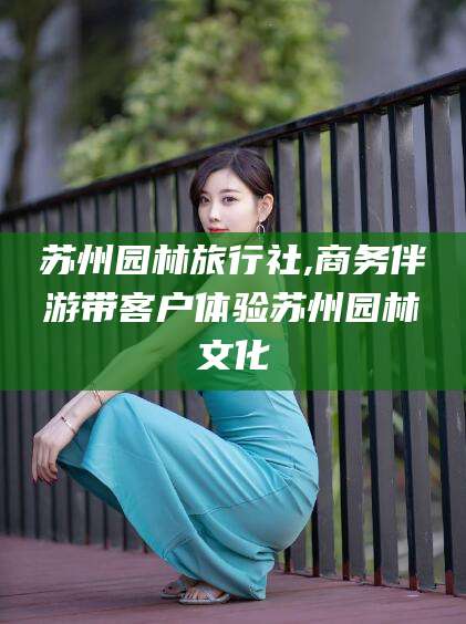 邵东苏州园林旅行社,商务伴游带客户体验苏州园林文化