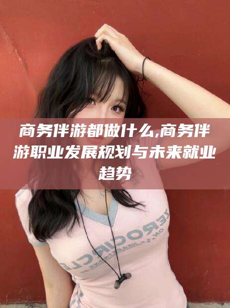 邵东商务伴游都做什么,商务伴游职业发展规划与未来就业趋势