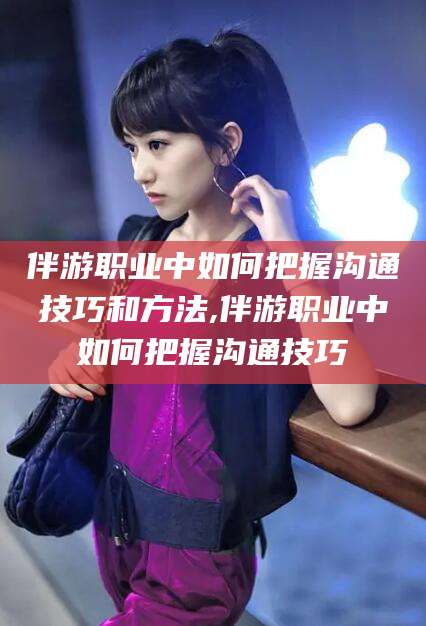 邵东伴游职业中如何把握沟通技巧和方法,伴游职业中如何把握沟通技巧