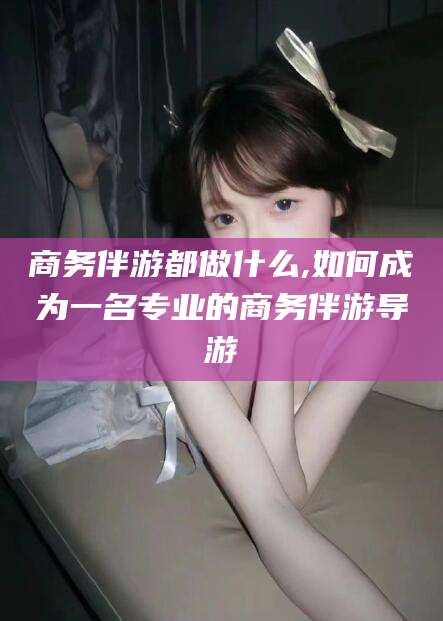 邵东商务伴游都做什么,如何成为一名专业的商务伴游导游