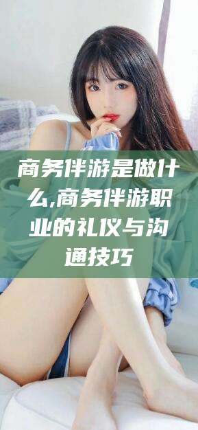 邵东商务伴游是做什么,商务伴游职业的礼仪与沟通技巧