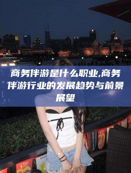 邵东商务伴游是什么职业,商务伴游行业的发展趋势与前景展望