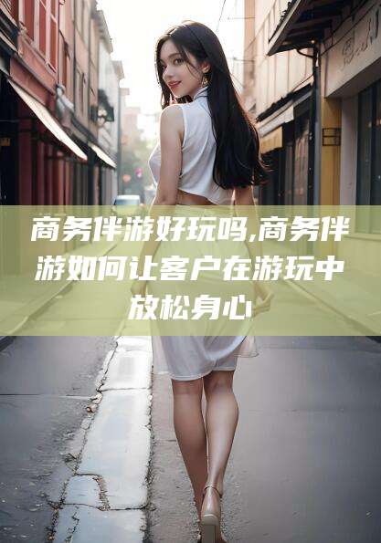 邵东商务伴游好玩吗,商务伴游如何让客户在游玩中放松身心