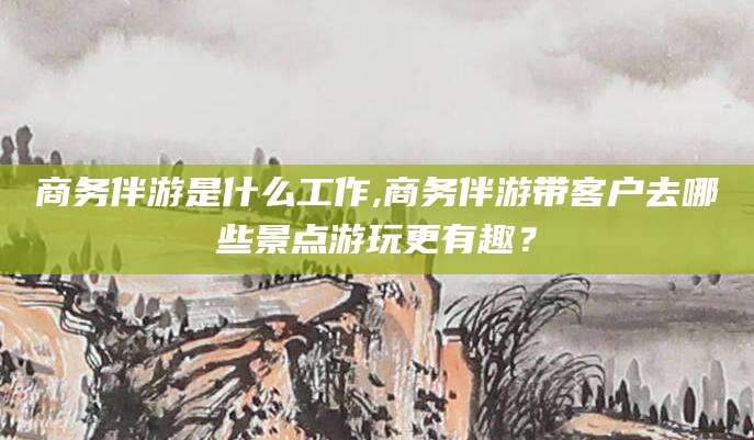邵东商务伴游是什么工作,商务伴游带客户去哪些景点游玩更有趣？