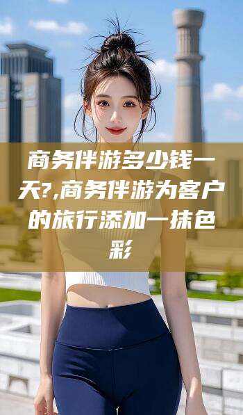 邵东商务伴游多少钱一天?,商务伴游为客户的旅行添加一抹色彩