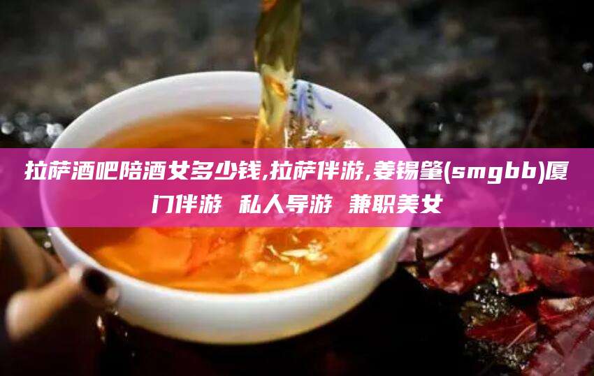 邵东拉萨酒吧陪酒女多少钱,拉萨伴游,姜锡肇(smgbb)厦门伴游 私人导游 兼职美女