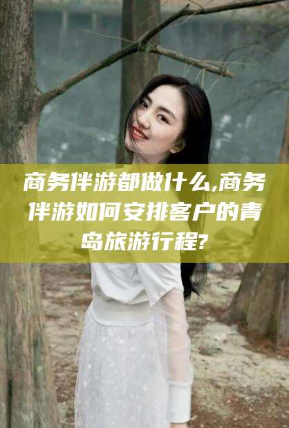 邵东商务伴游都做什么,商务伴游如何安排客户的青岛旅游行程?