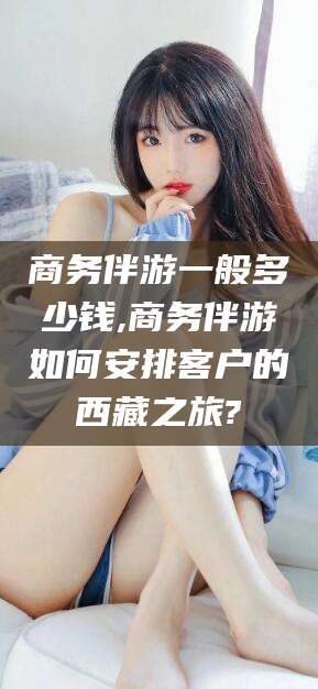 邵东商务伴游一般多少钱,商务伴游如何安排客户的西藏之旅?