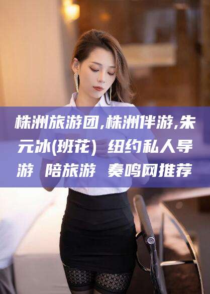 邵东株洲旅游团,株洲伴游,朱元冰(班花) 纽约私人导游 陪旅游 奏鸣网推荐