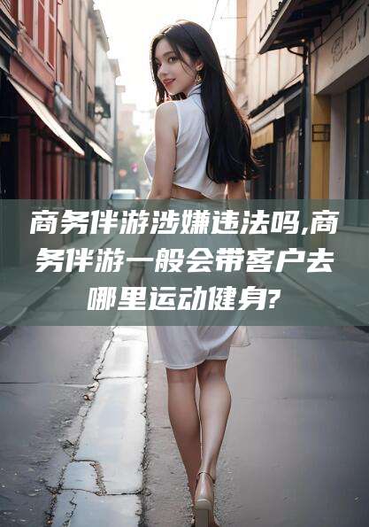 邵东商务伴游涉嫌违法吗,商务伴游一般会带客户去哪里运动健身?