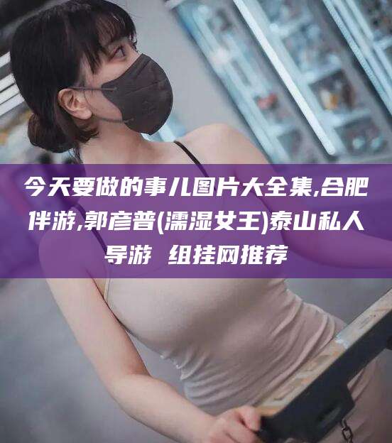 邵东今天要做的事儿图片大全集,合肥伴游,郭彦普(濡湿女王)泰山私人导游 组挂网推荐