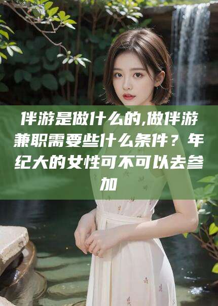邵东伴游是做什么的,做伴游兼职需要些什么条件？年纪大的女性可不可以去参加