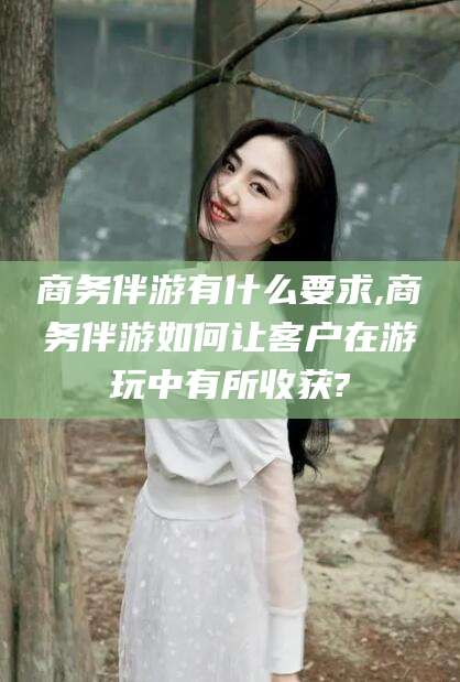 邵东商务伴游有什么要求,商务伴游如何让客户在游玩中有所收获?