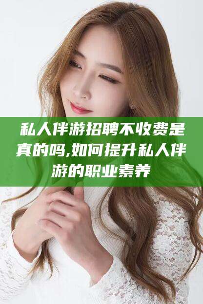 邵东私人伴游招聘不收费是真的吗,如何提升私人伴游的职业素养