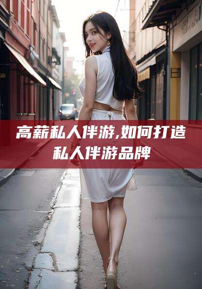 邵东高薪私人伴游,如何打造私人伴游品牌