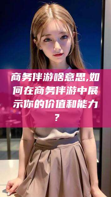 邵东商务伴游啥意思,如何在商务伴游中展示你的价值和能力？
