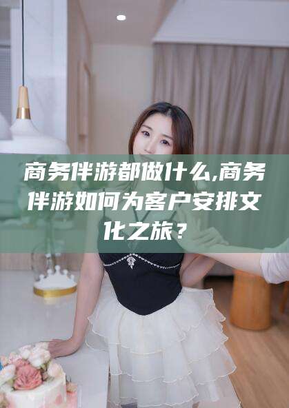 邵东商务伴游都做什么,商务伴游如何为客户安排文化之旅？