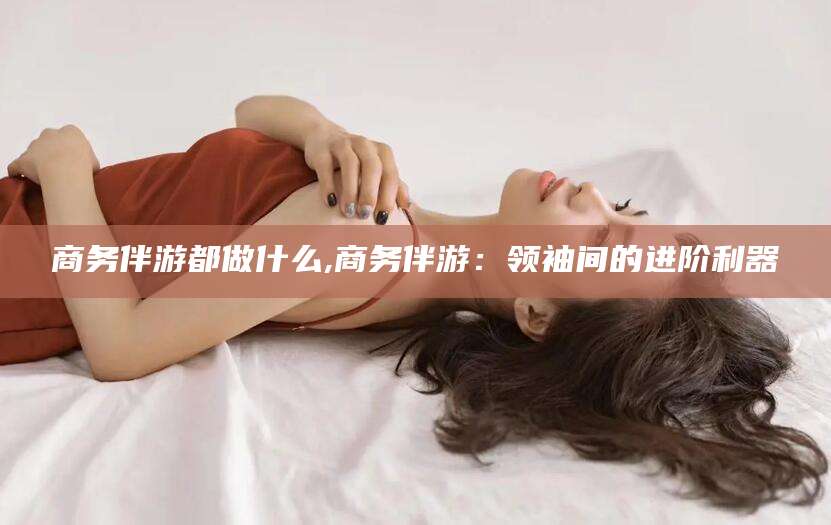 邵东商务伴游都做什么,商务伴游：领袖间的进阶利器