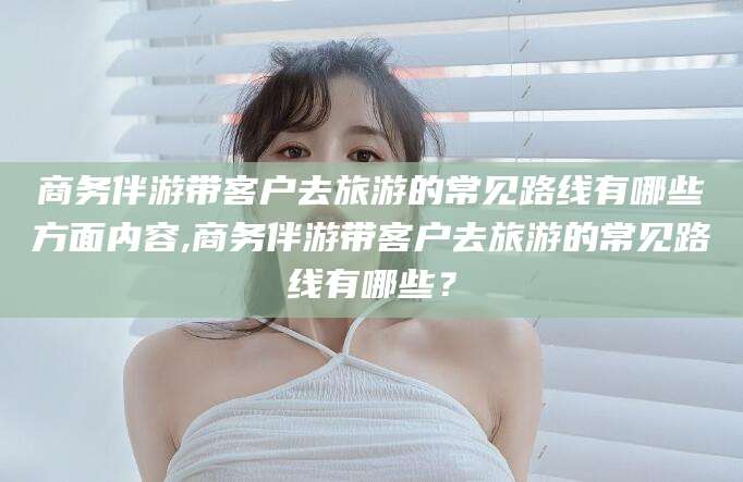 邵东商务伴游带客户去旅游的常见路线有哪些方面内容,商务伴游带客户去旅游的常见路线有哪些？