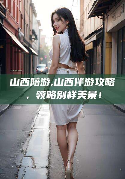 邵东山西陪游,山西伴游攻略，领略别样美景！