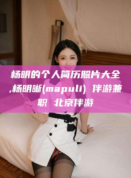 邵东杨明的个人简历照片大全,杨明晰(mapuli) 伴游兼职 北京伴游