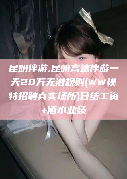 邵东昆明伴游,昆明高端伴游一天20万无潜规则(WW模特招聘真实场所)日结工资+酒水业绩