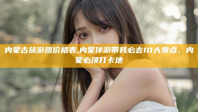 邵东内蒙古旅游团价格表,内蒙伴游带我必去10大景点，内蒙必须打卡地