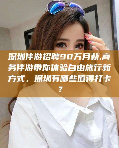 邵东深圳伴游招聘90万月薪,商务伴游带你体验自由旅行新方式，深圳有哪些值得打卡？