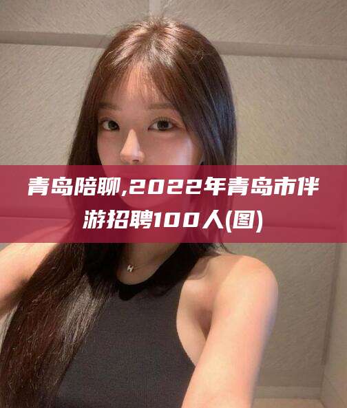 邵东青岛陪聊,2022年青岛市伴游招聘100人(图)