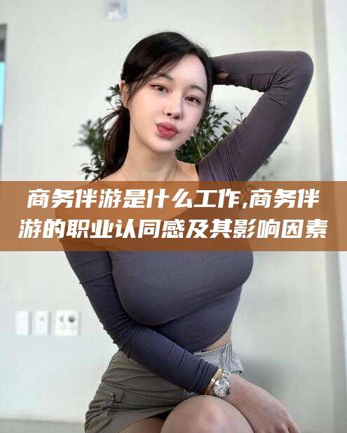 邵东商务伴游是什么工作,商务伴游的职业认同感及其影响因素