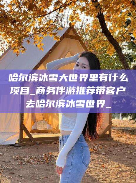 邵东哈尔滨冰雪大世界里有什么项目_商务伴游推荐带客户去哈尔滨冰雪世界_