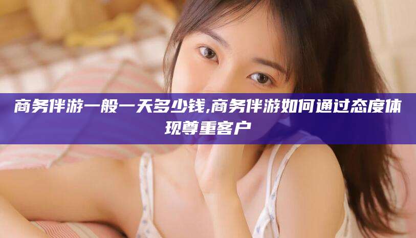 邵东商务伴游一般一天多少钱,商务伴游如何通过态度体现尊重客户