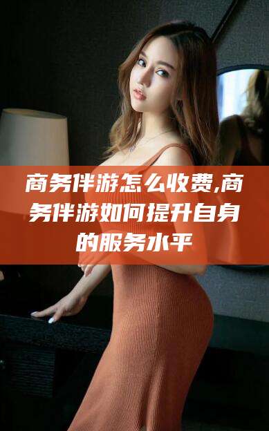 邵东商务伴游怎么收费,商务伴游如何提升自身的服务水平