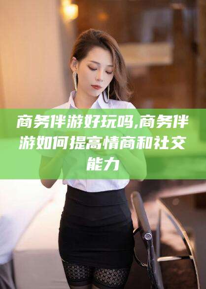 邵东商务伴游好玩吗,商务伴游如何提高情商和社交能力